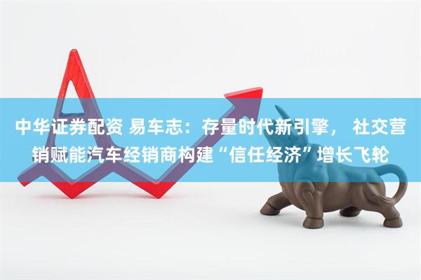 中华证券配资 易车志：存量时代新引擎， 社交营销赋能汽车经销商构建“信任经济”增长飞轮