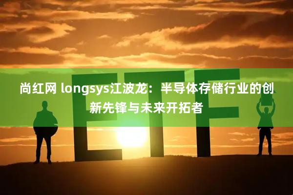 尚红网 longsys江波龙：半导体存储行业的创新先锋与未来开拓者