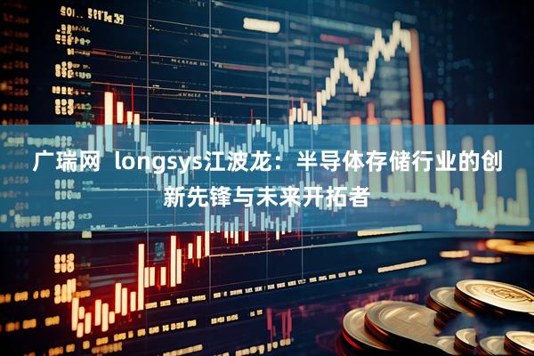 广瑞网  longsys江波龙：半导体存储行业的创新先锋与未来开拓者