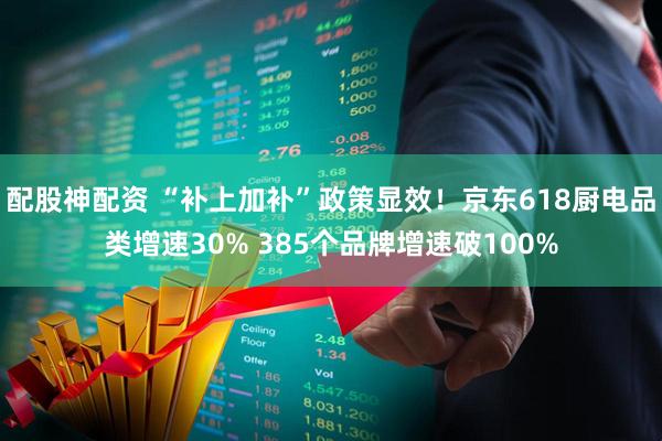 配股神配资 “补上加补”政策显效！京东618厨电品类增速30% 385个品牌增速破100%