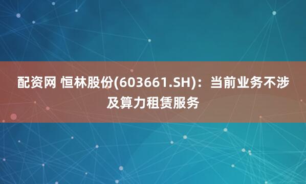 配资网 恒林股份(603661.SH)：当前业务不涉及算力租赁服务
