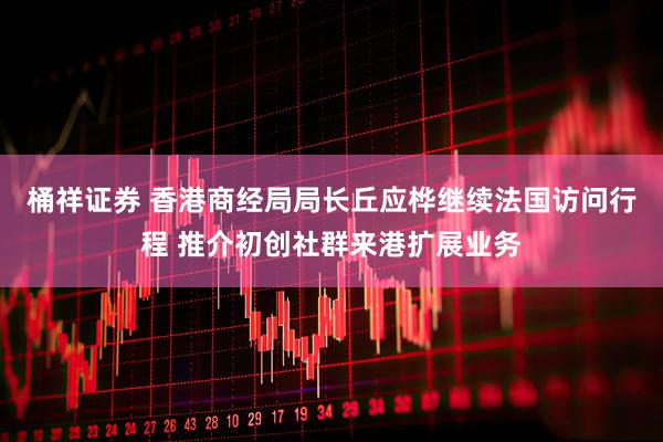 桶祥证券 香港商经局局长丘应桦继续法国访问行程 推介初创社群来港扩展业务