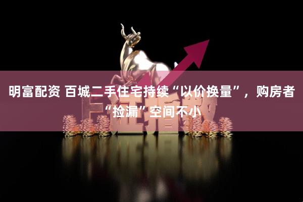 明富配资 百城二手住宅持续“以价换量”，购房者“捡漏”空间不小