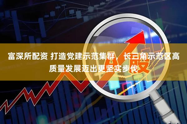 富深所配资 打造党建示范集群，长三角示范区高质量发展迈出更坚实步伐