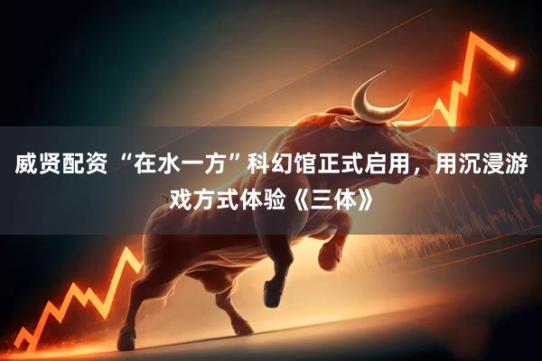 威贤配资 “在水一方”科幻馆正式启用，用沉浸游戏方式体验《三体》