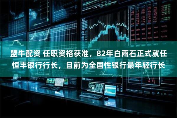 盟牛配资 任职资格获准，82年白雨石正式就任恒丰银行行长，目前为全国性银行最年轻行长