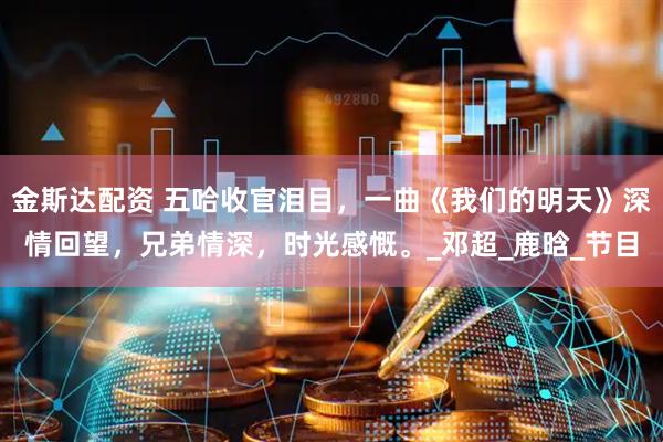 金斯达配资 五哈收官泪目，一曲《我们的明天》深情回望，兄弟情深，时光感慨。_邓超_鹿晗_节目