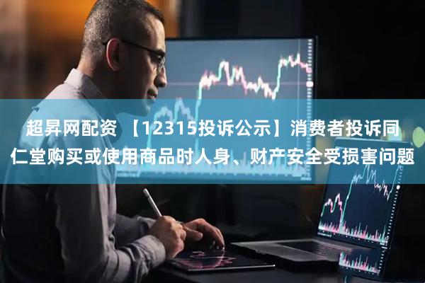 超昇网配资 【12315投诉公示】消费者投诉同仁堂购买或使用商品时人身、财产安全受损害问题
