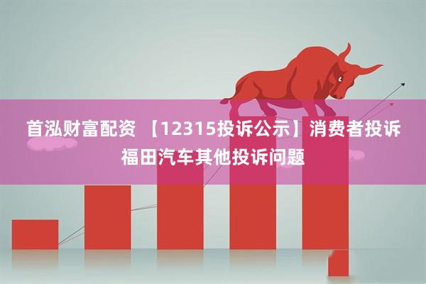 首泓财富配资 【12315投诉公示】消费者投诉福田汽车其他投诉问题
