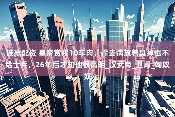 诚赢配资 皇帝赏赐10车肉，霍去病放着臭掉也不给士兵，26年后才知他很高明_汉武帝_卫青_匈奴