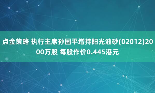 点金策略 执行主席孙国平增持阳光油砂(02012)2000万股 每股作价0.445港元