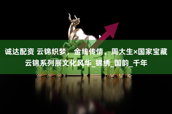诚达配资 云锦织梦，金线传情，周大生×国家宝藏云锦系列展文化风华_锦绣_国韵_千年
