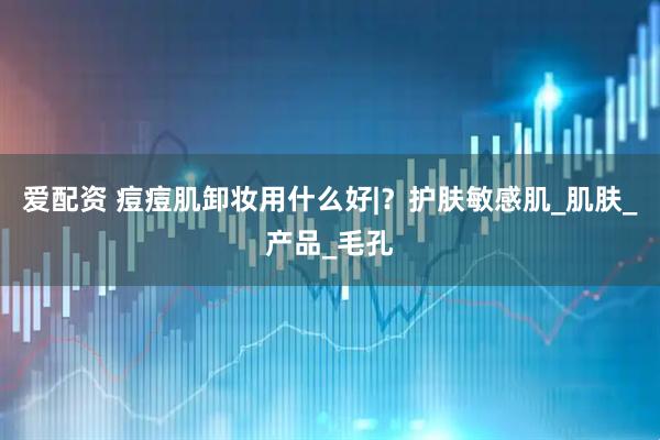 爱配资 痘痘肌卸妆用什么好|？护肤敏感肌_肌肤_产品_毛孔