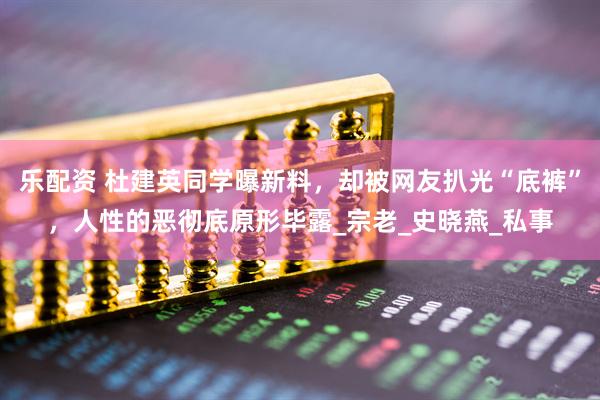 乐配资 杜建英同学曝新料，却被网友扒光“底裤”，人性的恶彻底原形毕露_宗老_史晓燕_私事