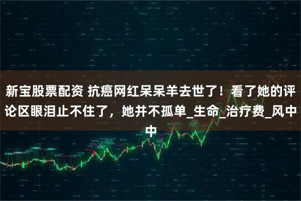 新宝股票配资 抗癌网红呆呆羊去世了！看了她的评论区眼泪止不住了，她并不孤单_生命_治疗费_风中