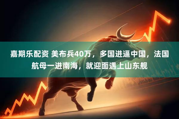嘉期乐配资 美布兵40万，多国进逼中国，法国航母一进南海，就迎面遇上山东舰