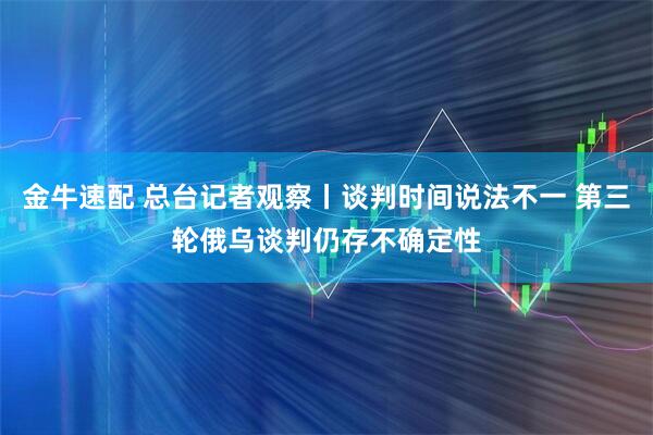 金牛速配 总台记者观察丨谈判时间说法不一 第三轮俄乌谈判仍存不确定性
