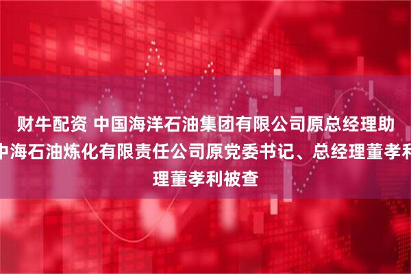 财牛配资 中国海洋石油集团有限公司原总经理助理、中海石油炼化有限责任公司原党委书记、总经理董孝利被查