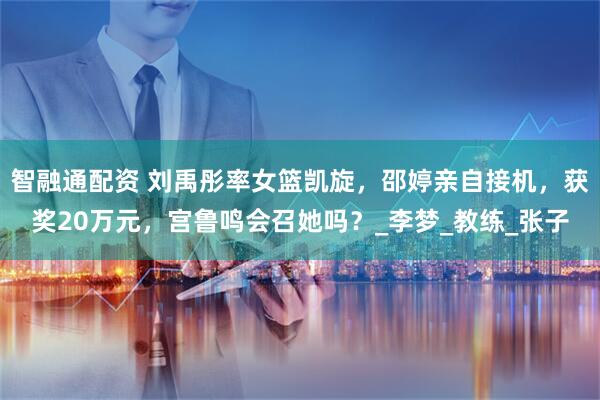 智融通配资 刘禹彤率女篮凯旋，邵婷亲自接机，获奖20万元，宫鲁鸣会召她吗？_李梦_教练_张子