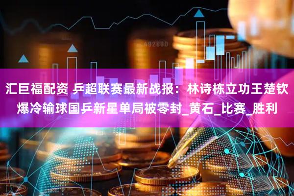 汇巨福配资 乒超联赛最新战报：林诗栋立功王楚钦爆冷输球国乒新星单局被零封_黄石_比赛_胜利