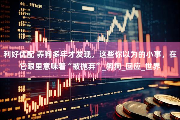 利好优配 养狗多年才发现，这些你以为的小事，在它眼里意味着“被抛弃”_狗狗_回应_世界