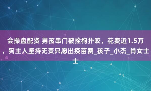 会操盘配资 男孩串门被拴狗扑咬，花费近1.5万，狗主人坚持无责只愿出疫苗费_孩子_小杰_肖女士