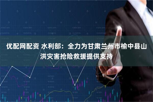 优配网配资 水利部：全力为甘肃兰州市榆中县山洪灾害抢险救援提供支持