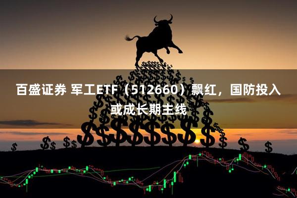 百盛证券 军工ETF（512660）飘红，国防投入或成长期主线
