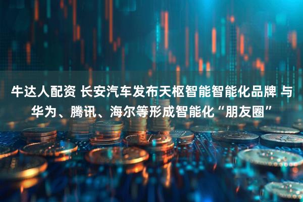 牛达人配资 长安汽车发布天枢智能智能化品牌 与华为、腾讯、海尔等形成智能化“朋友圈”