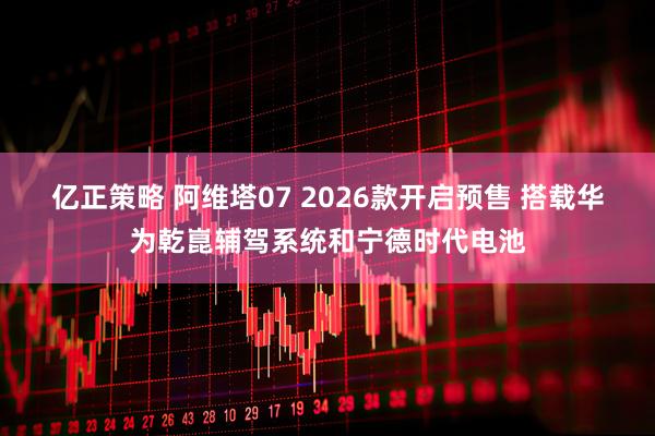 亿正策略 阿维塔07 2026款开启预售 搭载华为乾崑辅驾系统和宁德时代电池