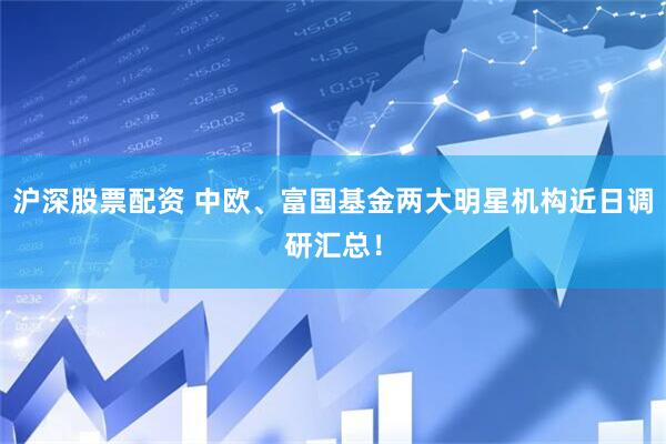沪深股票配资 中欧、富国基金两大明星机构近日调研汇总！