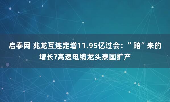 启泰网 兆龙互连定增11.95亿过会:”赔”来的增长?高速电缆龙头泰国扩产