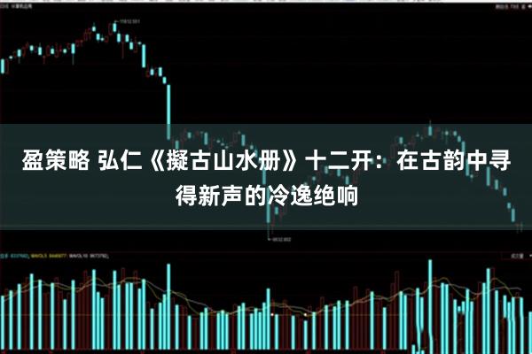 盈策略 弘仁《擬古山水册》十二开:在古韵中寻得新声的冷逸绝响