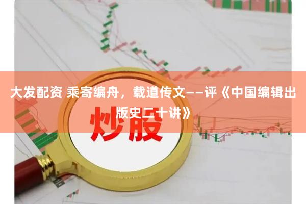 大发配资 乘寄编舟，载道传文——评《中国编辑出版史二十讲》
