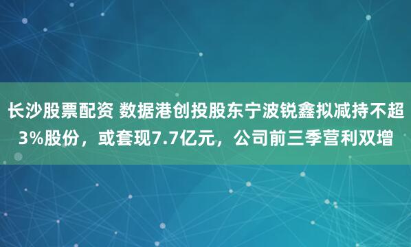 长沙股票配资 数据港创投股东宁波锐鑫拟减持不超3%股份，或套现7.7亿元，公司前三季营利双增