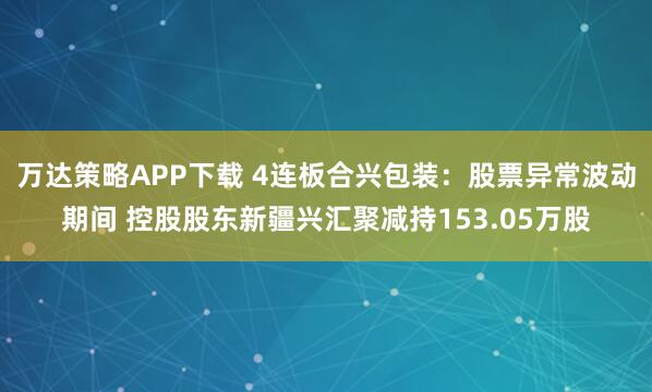 万达策略APP下载 4连板合兴包装:股票异常波动期间 控股股东新疆兴汇聚减持153.05万股