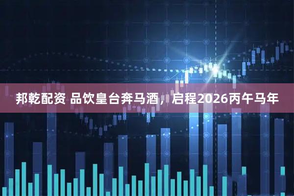 邦乾配资 品饮皇台奔马酒,启程2026丙午马年