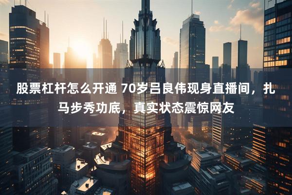 股票杠杆怎么开通 70岁吕良伟现身直播间，扎马步秀功底，真实状态震惊网友