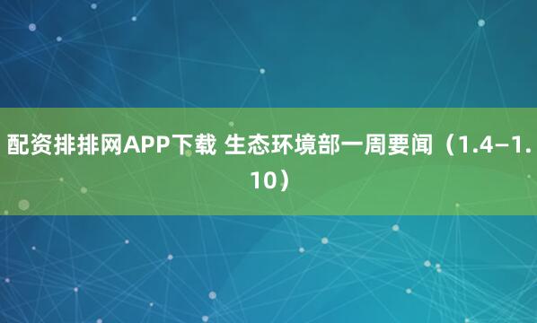 配资排排网APP下载 生态环境部一周要闻（1.4—1.10）
