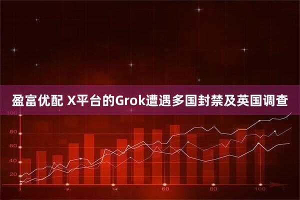 盈富优配 X平台的Grok遭遇多国封禁及英国调查