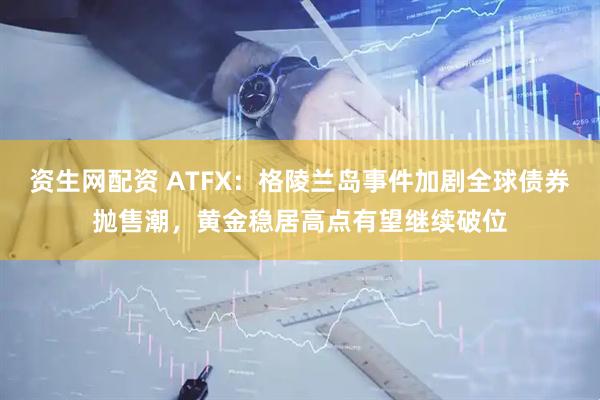资生网配资 ATFX：格陵兰岛事件加剧全球债券抛售潮，黄金稳居高点有望继续破位