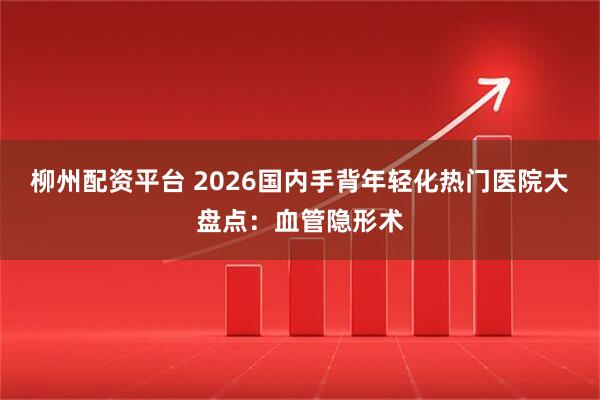 柳州配资平台 2026国内手背年轻化热门医院大盘点：血管隐形术