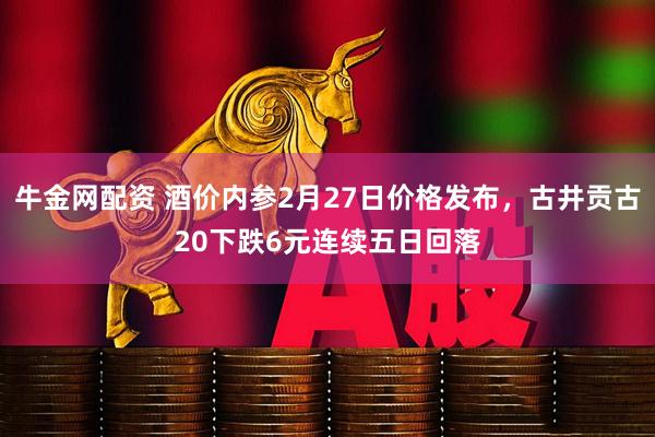 牛金网配资 酒价内参2月27日价格发布，古井贡古20下跌6元连续五日回落