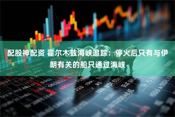 配股神配资 霍尔木兹海峡追踪：停火后只有与伊朗有关的船只通过海峡