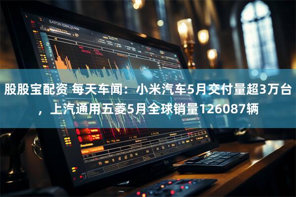 股股宝配资 每天车闻：小米汽车5月交付量超3万台，上汽通用五菱5月全球销量126087辆