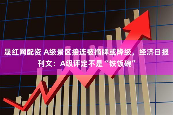 晟红网配资 A级景区接连被摘牌或降级，经济日报刊文：A级评定不是“铁饭碗”