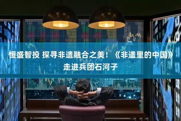 恒盛智投 探寻非遗融合之美！《非遗里的中国》走进兵团石河子